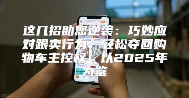 这几招助您逆袭：巧妙应对跟卖行为，轻松夺回购物车主控权！以2025年为鉴