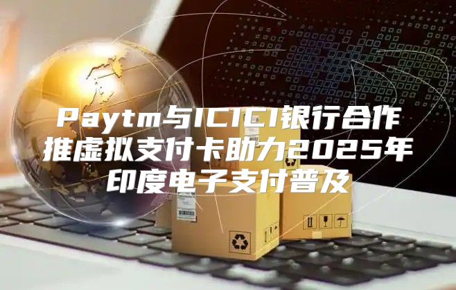 Paytm与ICICI银行合作推虚拟支付卡助力2025年印度电子支付普及
