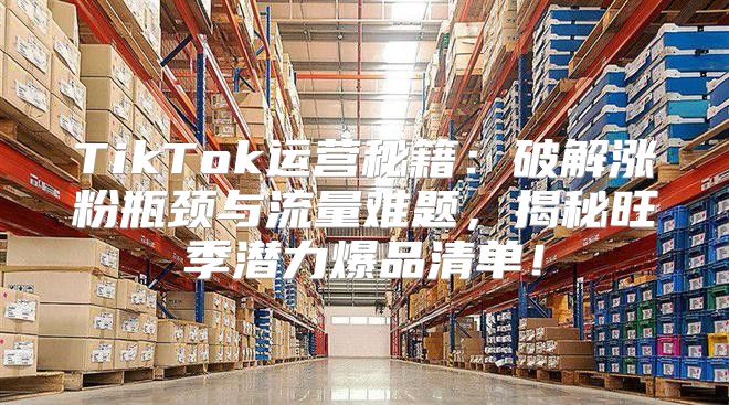 TikTok运营秘籍：破解涨粉瓶颈与流量难题，揭秘旺季潜力爆品清单！