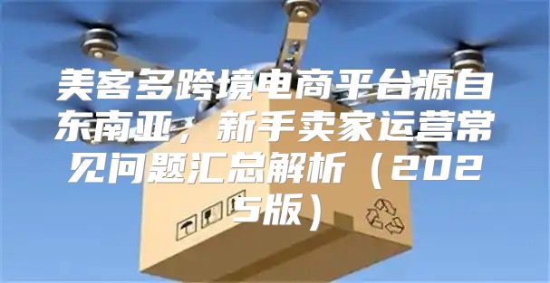 美客多跨境电商平台源自东南亚，新手卖家运营常见问题汇总解析2025版