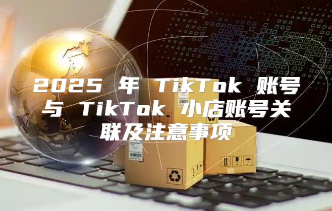 2025 年 TikTok 账号与 TikTok 小店账号关联及注意事项
