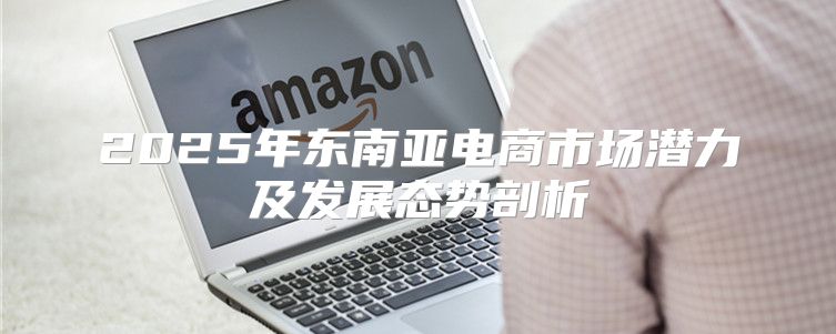 2025年东南亚电商市场潜力及发展态势剖析