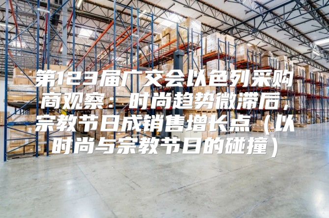 第123届广交会以色列采购商观察：时尚趋势微滞后，宗教节日成销售增长点以时尚与宗教节日的碰撞