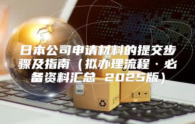 日本公司申请材料的提交步骤及指南拟办理流程·必备资料汇总 2025版