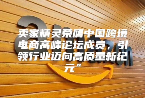 卖家精灵荣膺中国跨境电商高峰论坛成员，引领行业迈向高质量新纪元”
