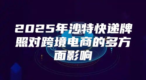 2025年沙特快递牌照对跨境电商的多方面影响