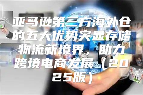 亚马逊第三方海外仓的五大优势突显存储物流新境界，助力跨境电商发展2025版