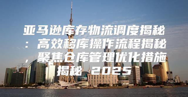 亚马逊库存物流调度揭秘：高效移库操作流程揭秘，聚焦仓库管理优化措施揭秘 2025
