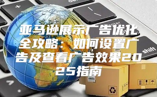 亚马逊展示广告优化全攻略：如何设置广告及查看广告效果2025指南
