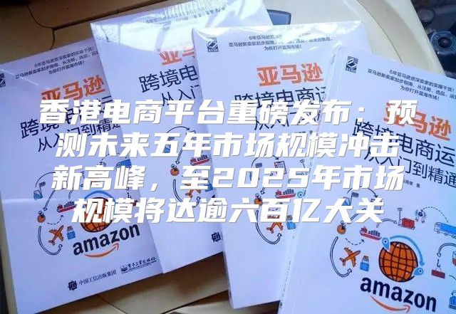 香港电商平台重磅发布：预测未来五年市场规模冲击新高峰，至2025年市场规模将达逾六百亿大关