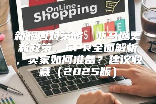 新规应对策略：亚马逊更新政策，EPR全面解析，卖家如何准备？建议收藏2025版
