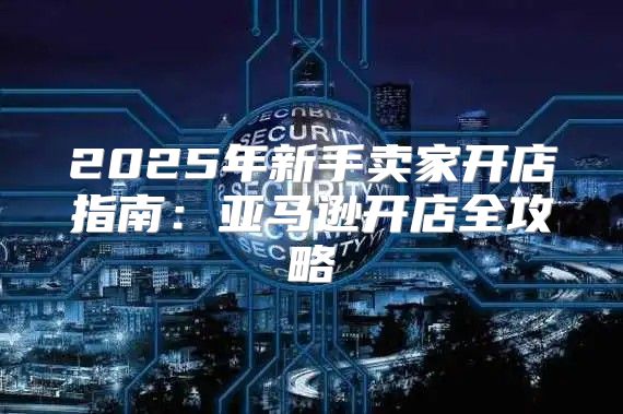 2025年新手卖家开店指南：亚马逊开店全攻略