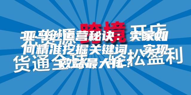 亚马逊运营秘诀：卖家如何精准挖掘关键词，实现效益最大化？