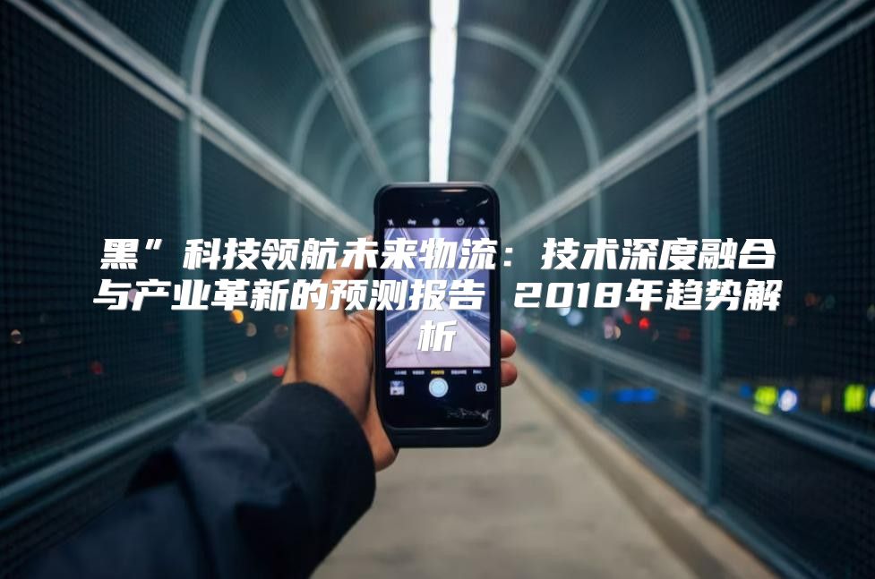 黑”科技领航未来物流：技术深度融合与产业革新的预测报告 2018年趋势解析