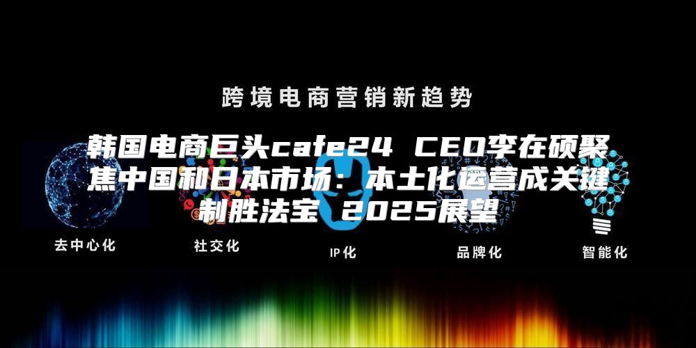 韩国电商巨头cafe24 CEO李在硕聚焦中国和日本市场：本土化运营成关键制胜法宝 2025展望
