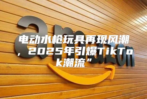 电动水枪玩具再现风潮，2025年引爆TikTok潮流”
