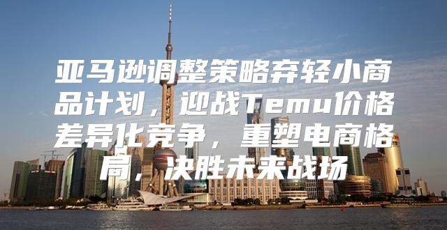 亚马逊调整策略弃轻小商品计划，迎战Temu价格差异化竞争，重塑电商格局，决胜未来战场