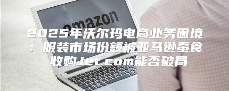 2025年沃尔玛电商业务困境：服装市场份额被亚马逊蚕食 收购Jet.com能否破局