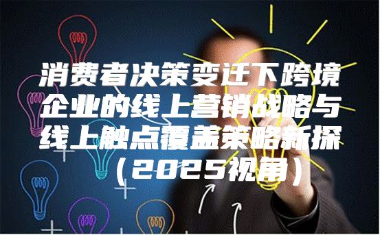 消费者决策变迁下跨境企业的线上营销战略与线上触点覆盖策略新探2025视角