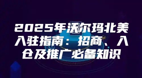 2025年沃尔玛北美入驻指南：招商、入仓及推广必备知识