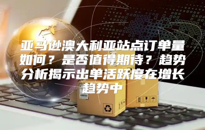 亚马逊澳大利亚站点订单量如何？是否值得期待？趋势分析揭示出单活跃度在增长趋势中