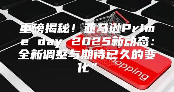 重磅揭秘！亚马逊Prime day 2025新动态：全新调整与期待已久的变化”