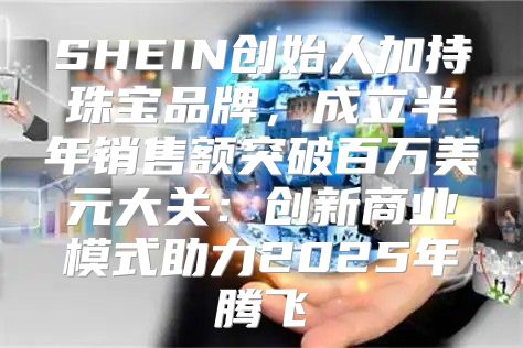 SHEIN创始人加持珠宝品牌，成立半年销售额突破百万美元大关：创新商业模式助力2025年腾飞