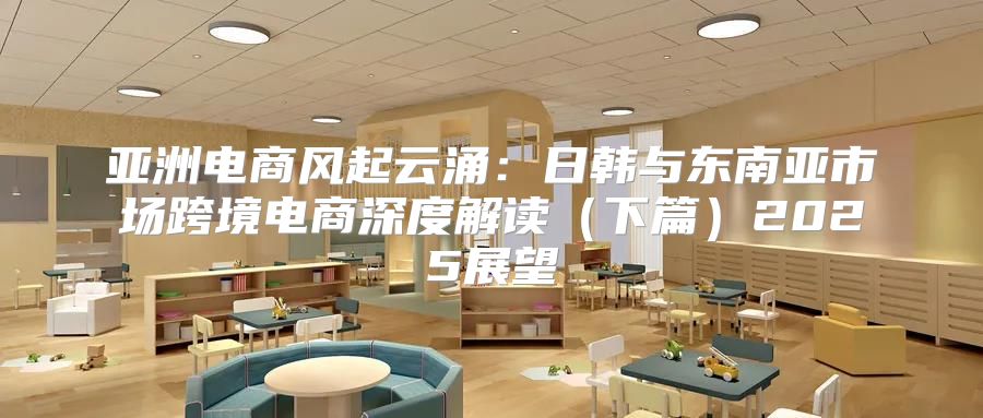 亚洲电商风起云涌：日韩与东南亚市场跨境电商深度解读下篇2025展望