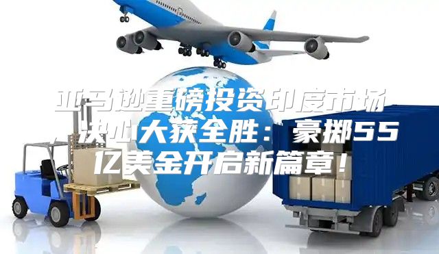 亚马逊重磅投资印度市场，决心大获全胜：豪掷55亿美金开启新篇章！