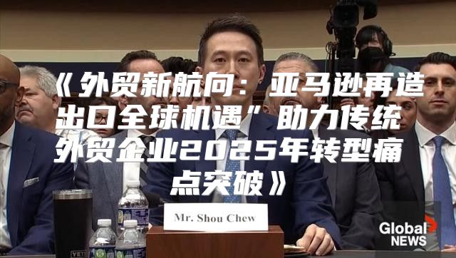 外贸新航向：亚马逊再造出口全球机遇”助力传统外贸企业2025年转型痛点突破