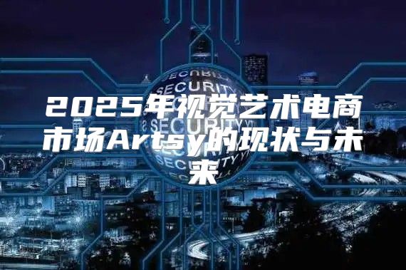 2025年视觉艺术电商市场Artsy的现状与未来