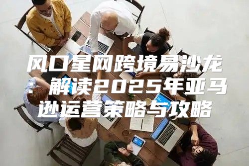 风口星网跨境易沙龙：解读2025年亚马逊运营策略与攻略
