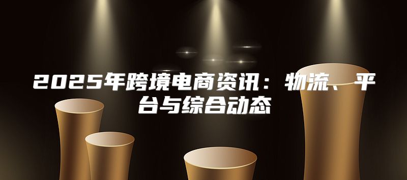 2025年跨境电商资讯：物流、平台与综合动态