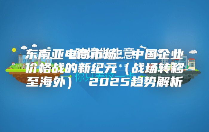 东南亚电商市场：中国企业价格战的新纪元战场转移至海外 2025趋势解析