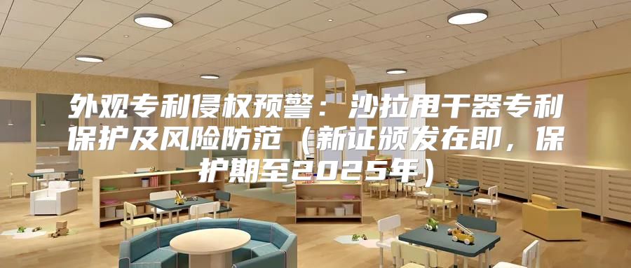 外观专利侵权预警：沙拉甩干器专利保护及风险防范新证颁发在即，保护期至2025年