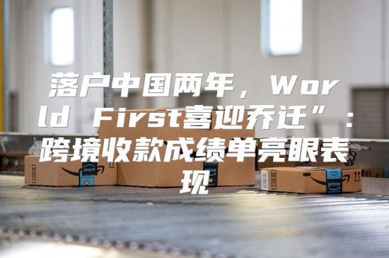 落户中国两年，World First喜迎乔迁”：跨境收款成绩单亮眼表现