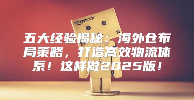 五大经验揭秘：海外仓布局策略，打造高效物流体系！这样做2025版！