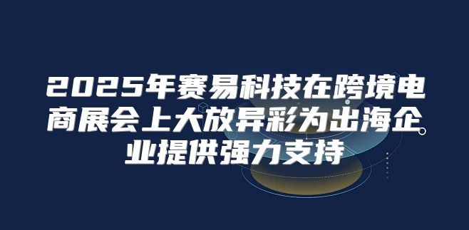 2025年赛易科技在跨境电商展会上大放异彩为出海企业提供强力支持