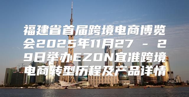福建省首届跨境电商博览会2025年11月27 - 29日举办EZON宜准跨境电商转型历程及产品详情