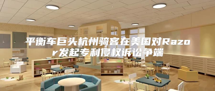 平衡车巨头杭州骑客在美国对Razor发起专利侵权诉讼争端