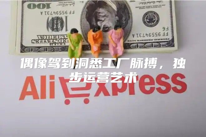 偶像驾到洞悉工厂脉搏，独步运营艺术