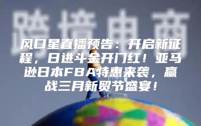 风口星直播预告：开启新征程，日进斗金开门红！亚马逊日本FBA特惠来袭，赢战三月新贸节盛宴！