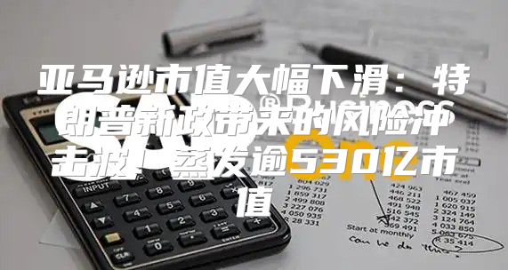 亚马逊市值大幅下滑：特朗普新政带来的风险冲击波！蒸发逾530亿市值