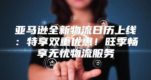 亚马逊全新物流日历上线：特享双重优惠！旺季畅享无忧物流服务