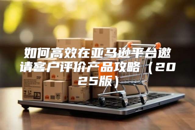 如何高效在亚马逊平台邀请客户评价产品攻略2025版