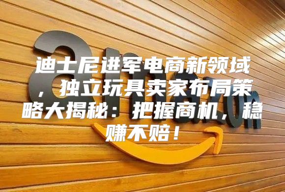 迪士尼进军电商新领域，独立玩具卖家布局策略大揭秘：把握商机，稳赚不赔！