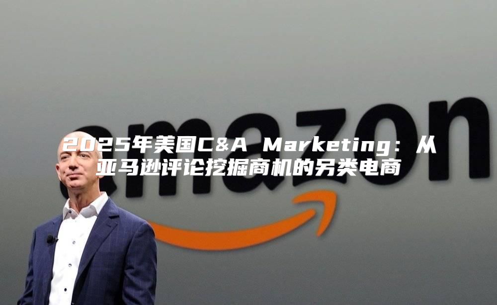 2025年美国C&A Marketing：从亚马逊评论挖掘商机的另类电商