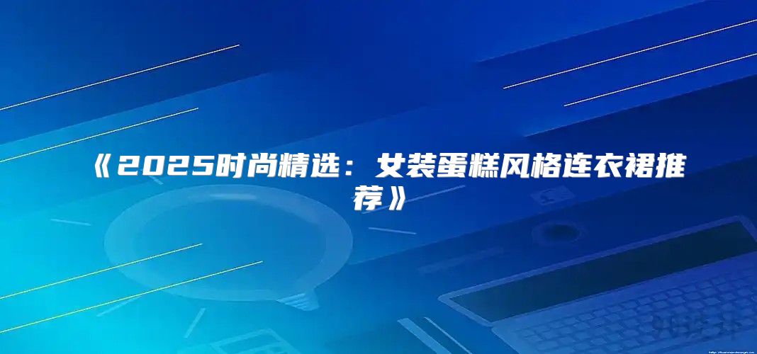 2025时尚精选：女装蛋糕风格连衣裙推荐