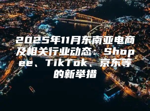 2025年11月东南亚电商及相关行业动态：Shopee、TikTok、京东等的新举措