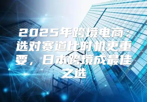 2025年跨境电商：选对赛道比时机更重要，日本跨境成最佳之选